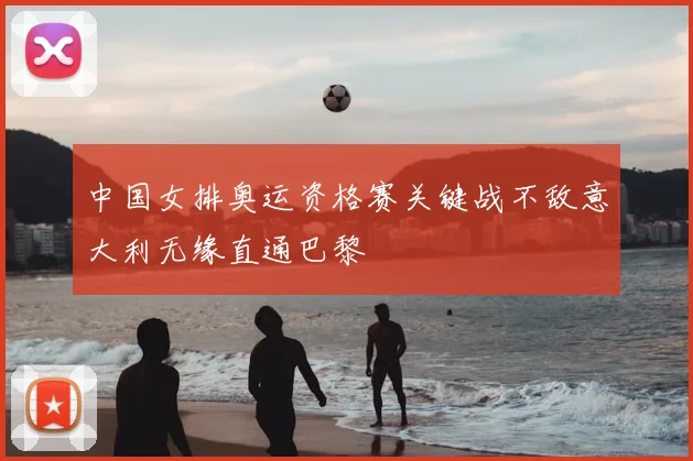 中国女排奥运资格赛关键战不敌意大利无缘直通巴黎