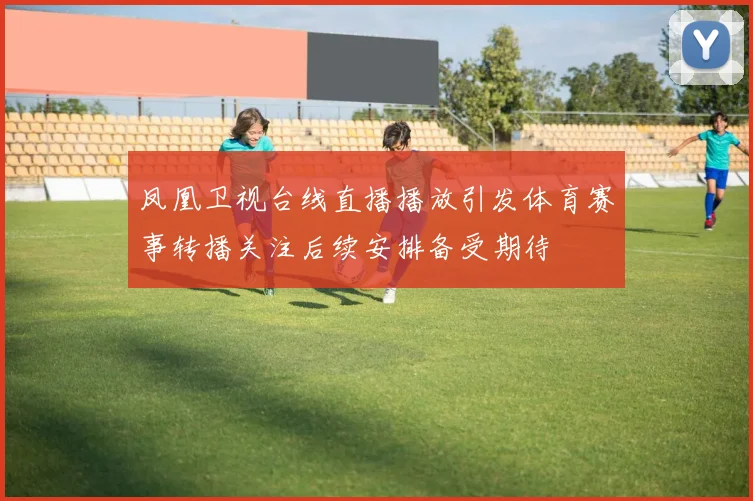 凤凰卫视台线直播播放引发体育赛事转播关注后续安排备受期待