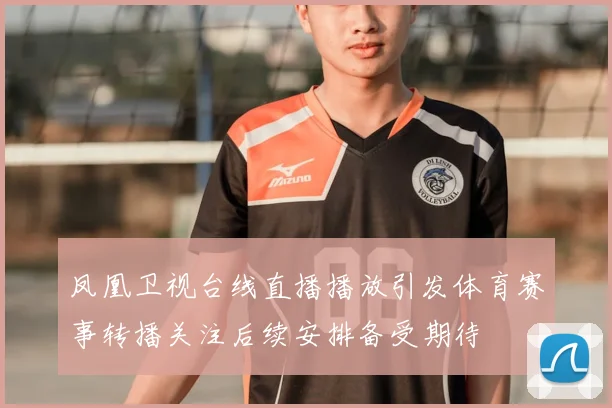 凤凰卫视台线直播播放引发体育赛事转播关注后续安排备受期待