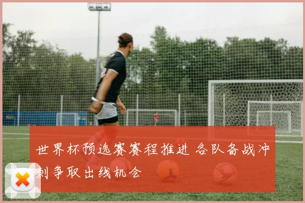世界杯预选赛赛程推进 各队备战冲刺争取出线机会